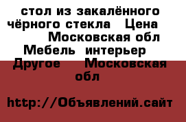 стол из закалённого чёрного стекла › Цена ­ 2 500 - Московская обл. Мебель, интерьер » Другое   . Московская обл.